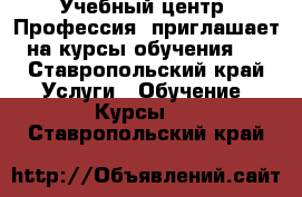 Учебный центр «Профессия» приглашает на курсы обучения:  - Ставропольский край Услуги » Обучение. Курсы   . Ставропольский край